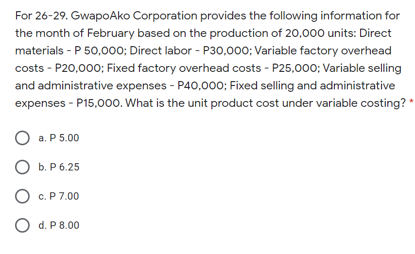 For 26-29. GwapoAko Corporation provides the following information for
the month of February based on the production of 20,000 units: Direct
materials - P 50,000; Direct labor - P30,00o; Variable factory overhead
costs - P20,000; Fixed factory overhead costs - P25,000; Variable selling
and administrative expenses - P40,000; Fixed selling and administrative
expenses - P15,000. What is the unit product cost under variable costing? *
а. Р 5.00
b. P 6.25
О с.Р 7.00
d. P 8.00
