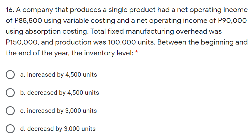 16. A company that produces a single product had a net operating income
of P85,500 using variable costing and a net operating income of P90,00O
using absorption costing. Total fixed manufacturing overhead was
P150,000, and production was 100,000 units. Between the beginning and
the end of the year, the inventory level: *
a. increased by 4,500 units
b. decreased by 4,500 units
c. increased by 3,000 units
d. decreasd by 3,000 units
