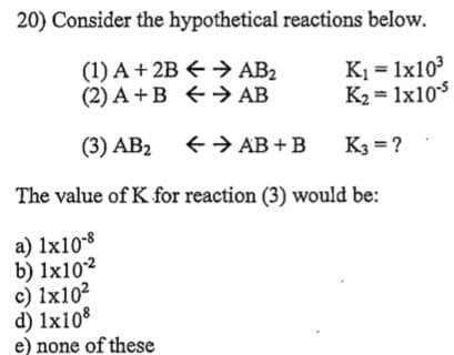 20) Consider the hypothetical reactions below.
(1) A + 2B € → AB2
(2) A +B +→> AB
K1 = 1x10
K2 = 1x10s
(3) AB2 +> AB +B
K3 = ?
The value of K for reaction (3) would be:
a) 1x108
b) 1x10²
c) 1x10²
d) 1x108
e) none of these
