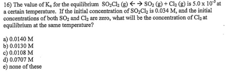 16) The value of K, for the equilibrium SO2C12 (g) +→ SO2 (g) + Cl2 (g) is 5.0 x 10* at
a certain temperature. If the initial concentration of SO2C12 is 0.034 M, and the initial
concentrations of both SO2 and Cl2 are zero, what will be the concentration of Cl2 at
equilibrium at the same temperature?
a) 0.0140 M
b) 0.0130 M
c) 0.0108 M
d) 0.0707 M
e) none of these
