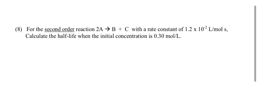 (8) For the second order reaction 2A →B + C with a rate constant of 1.2 x 10² L/mol s,
Calculate the half-life when the initial concentration is 0.30 mol/L.
