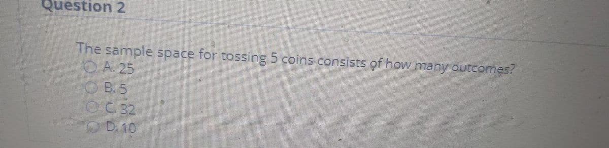 Question 2
The sample space for tossing 5 coins consists of how many outcomes?
O A. 25
O B. 5
OC 32
O D.10

