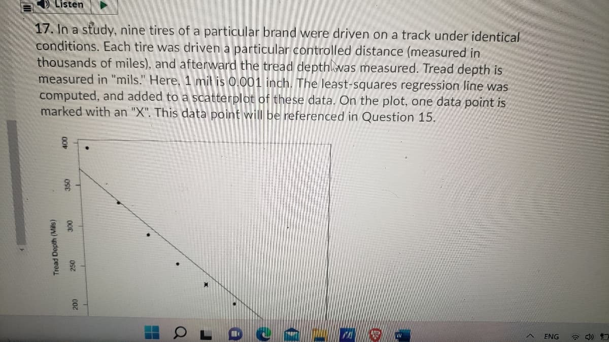 Listen
17. In a study, nine tires of a particular brand were driven on a track under identical
conditions. Each tire was driven a particular controlled distance (measured in
thousands of miles), and afterward the tread depthlvas measured. Tread depth is
measured in "mils." Here, 1 mil is 0.001 inch. The least-squares regression line was
computed, and added to a scatterplot of these data. On the plot, one data point is
marked with an "X". This data point will be referenced in Question 15.
ENG
* 4)
Tread Depth (Mils)
