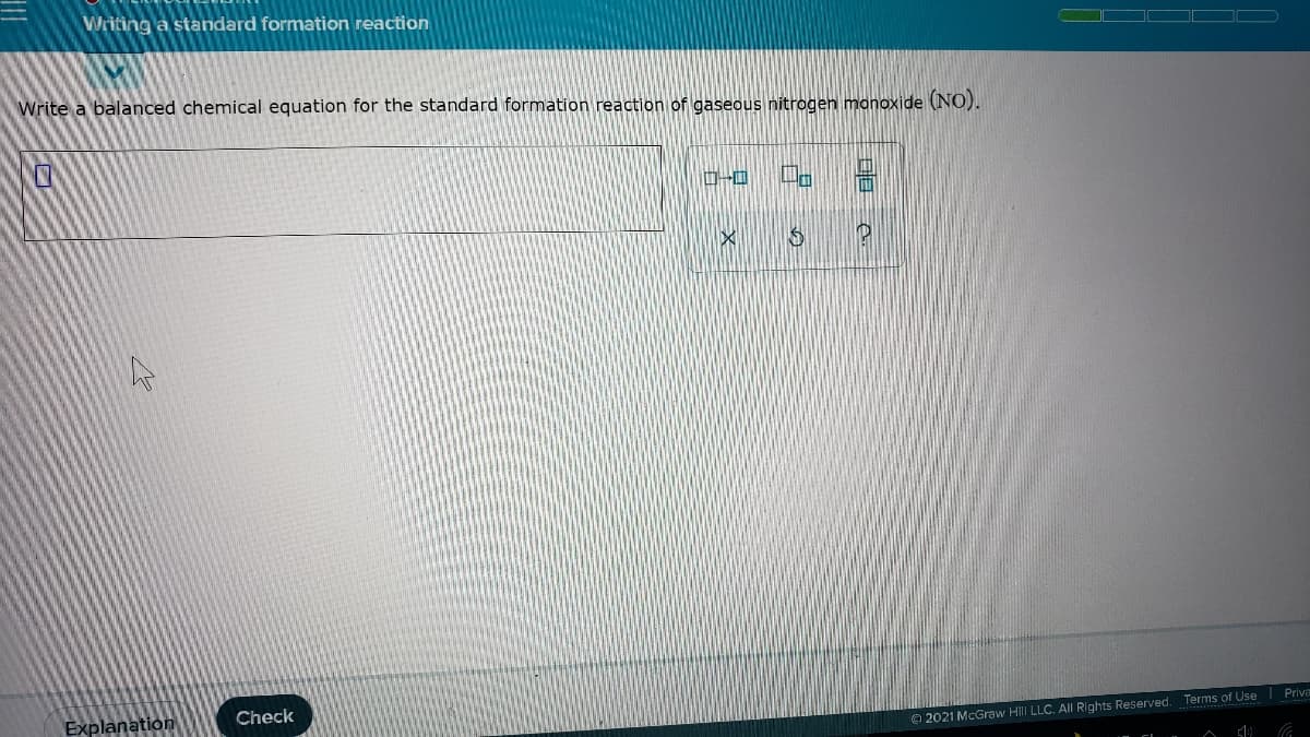 Writing a standard formation reaction
Write a balanced chemical equation for the standard formation reaction of gaseous nitrogen manoxide (NO).
Explanation
Check
O 2021 McGraw Hill LLC. All Rights Reserved. Terms of Use Priva
日目 e
