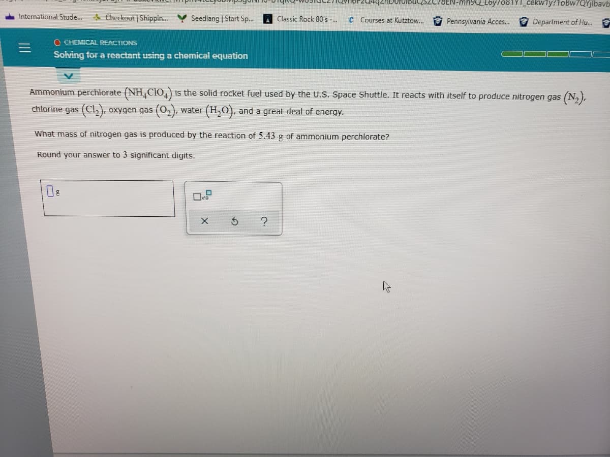 N-mh9Q_Lby/o81Y1_cekwly?1oBw7QYjlbavb
International Stude..
A Checkout Shippin..
Seedlang | Start Sp...
Classic Rock 80's -.
C Courses at Kutztow.. Pennsylvania Acces.
* Department of Hu..
O CHEMICAL REACTIONS
Solving for a reactant using a chemical equation
Ammonium perchlorate (NH,Clo,) is the solid rocket fuel used by the U.S. Space Shuttle. It reacts with itself to produce nitrogen gas (N,),
chlorine gas (Cl,), oxygen gas (O,), water (H,O), and a great deal of energy.
What mass of nitrogen gas is produced by the reaction of 5.43 g of ammonium perchlorate?
Round your answer to 3 significant digits.
II
