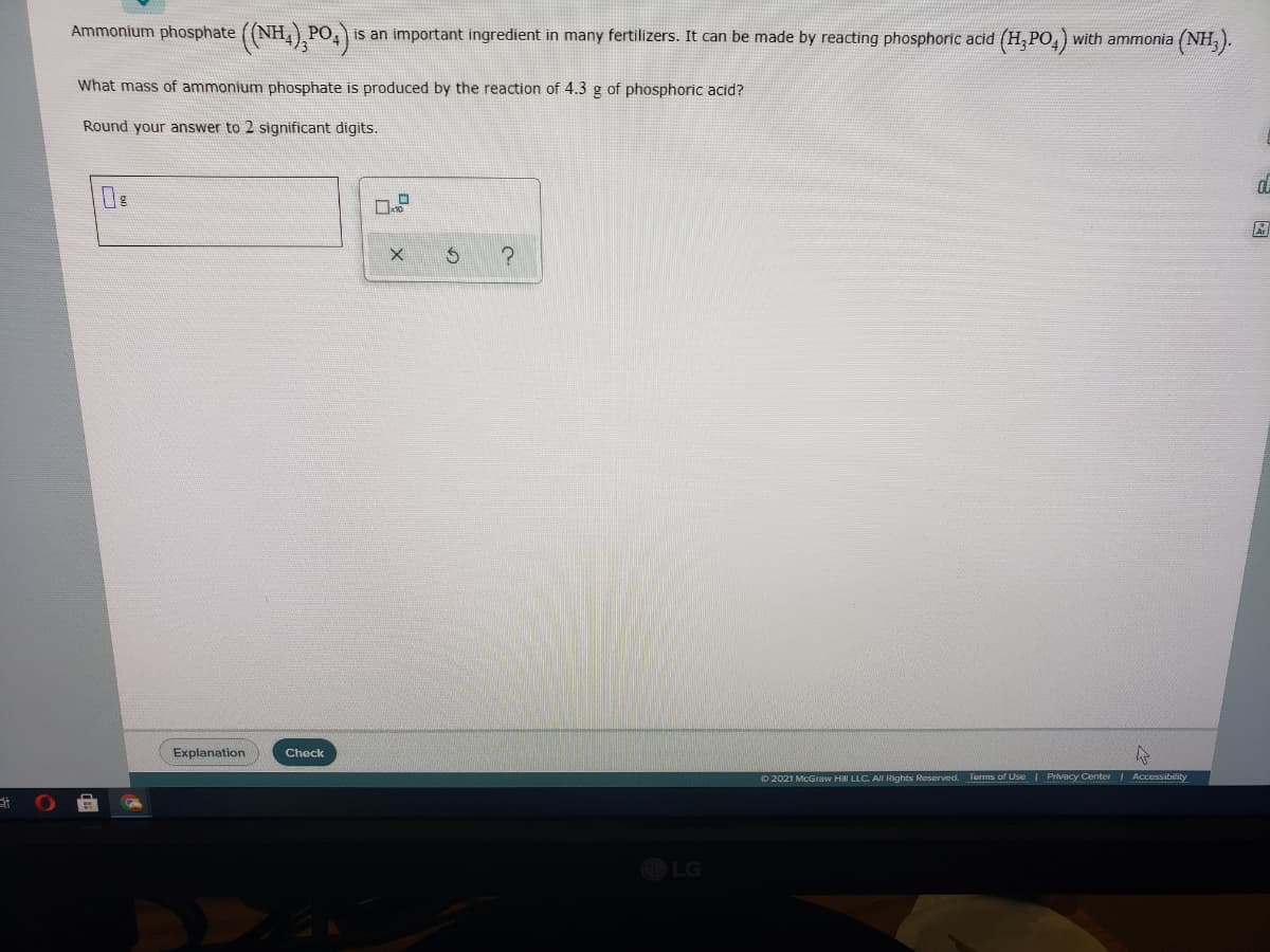 Ammonium phosphate ((NH,) PO
is an important ingredient in many fertilizers. It can be made by reacting phosphoric acid (H, PO,) with ammonia
(NH).
What mass of ammonium phosphate is produced by the reaction of 4.3 g of phosphoric acid?
Round your answer to 2 significant digits.
區
Explanation
Check
O 2021 McGraw Hill LLC. All Rights Reserved. Terms of Use I Privacy Center Accessibility
