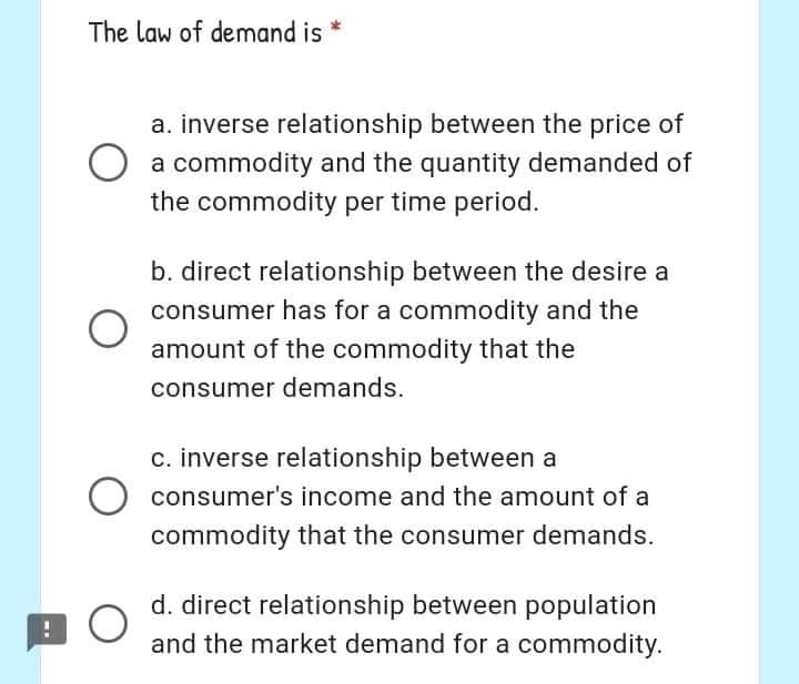 The law of demand is
a. inverse relationship between the price of
a commodity and the quantity demanded of
the commodity per time period.
b. direct relationship between the desire a
consumer has for a commodity and the
amount of the commodity that the
consumer demands.
c. inverse relationship between a
consumer's income and the amount of a
commodity that the consumer demands.
d. direct relationship between population
and the market demand for a commodity.
