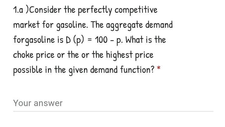 1.a )Consider the perfectly competitive
market for gasoline. The aggregate demand
forgasoline is D (p) = 100 - p. What is the
choke price or the or the highest price
%3D
possible in the given demand function? *
Your answer
