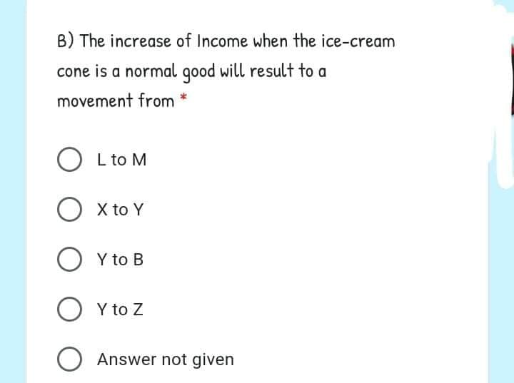 B) The increase of Income when the ice-cream
cone is a normal good will result to a
movement from
O L to M
O x to Y
O Y to B
O Y to Z
Answer not given
