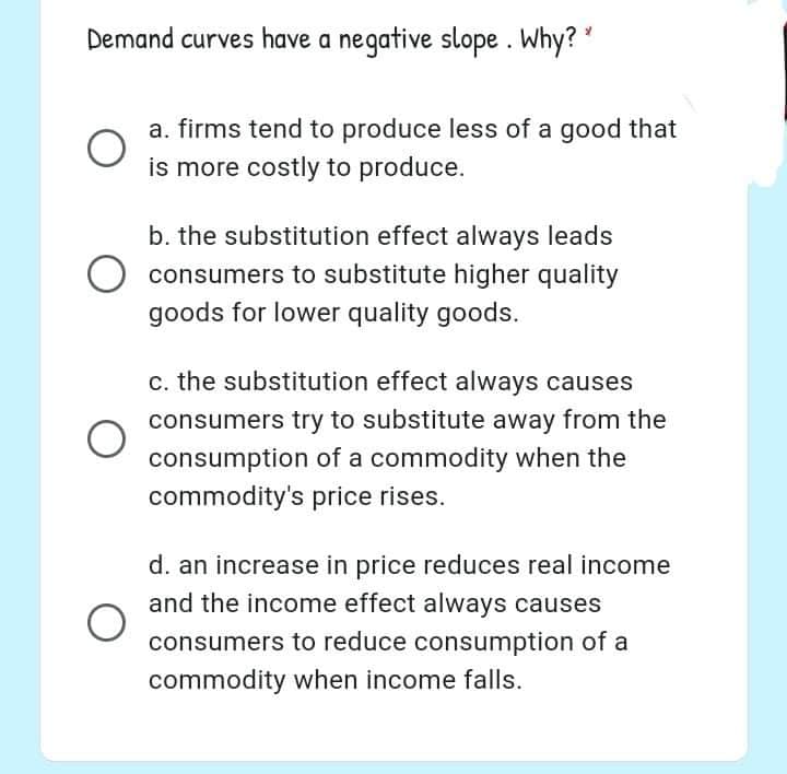 Demand curves have a negative slope. Why?
a. firms tend to produce less of a good that
is more costly to produce.
b. the substitution effect always leads
consumers to substitute higher quality
goods for lower quality goods.
c. the substitution effect always causes
consumers try to substitute away from the
consumption of a commodity when the
commodity's price rises.
d. an increase in price reduces real income
and the income effect always causes
consumers to reduce consumption of a
commodity when income falls.

