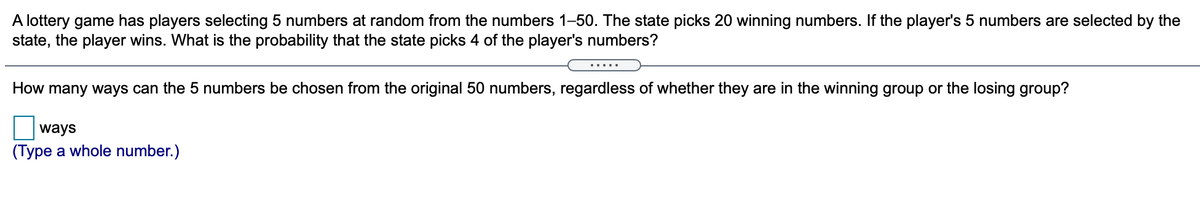 A lottery game has players selecting 5 numbers at random from the numbers 1-50. The state picks 20 winning numbers. If the player's 5 numbers are selected by the
state, the player wins. What is the probability that the state picks 4 of the player's numbers?
.....
How many ways can the 5 numbers be chosen from the original 50 numbers, regardless of whether they are in the winning group or the losing group?
ways
(Type a whole number.)

