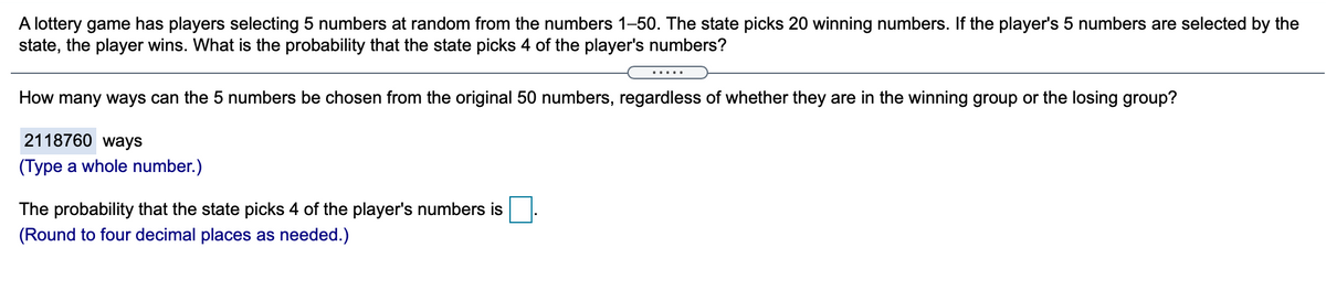 A lottery game has players selecting 5 numbers at random from the numbers 1–50. The state picks 20 winning numbers. If the player's 5 numbers are selected by the
state, the player wins. What is the probability that the state picks 4 of the player's numbers?
.....
How many ways can the 5 numbers be chosen from the original 50 numbers, regardless of whether they are in the winning group or the losing group?
2118760 ways
(Type a whole number.)
The probability that the state picks 4 of the player's numbers is
(Round to four decimal places as needed.)
