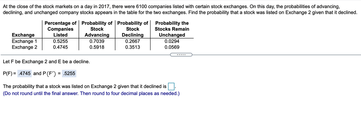 At the close of the stock markets on a day in 2017, there were 6100 companies listed with certain stock exchanges. On this day, the probabilities of advancing,
declining, and unchanged company stocks appears in the table for the two exchanges. Find the probability that a stock was listed on Exchange 2 given that it declined.
Percentage of Probability of Probability of
Companies
Listed
Probability the
Stock
Stock
Stocks Remain
Advancing
Unchanged
Exchange
Exchange 1
Exchange 2
Declining
0.2667
0.5255
0.7039
0.0294
0.4745
0.5918
0.3513
0.0569
.....
Let F be Exchange 2 and E be a decline.
P(F) = .4745 and P (F')
= .5255
The probability that a stock was listed on Exchange 2 given that it declined is
(Do not round until the final answer. Then round to four decimal places as needed.)
