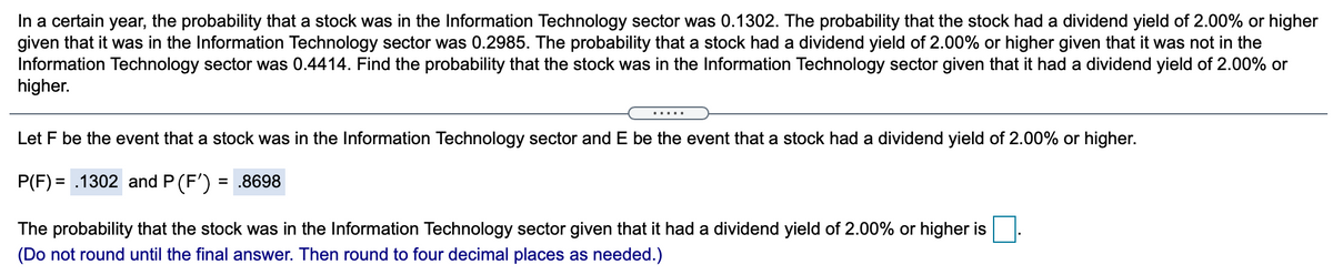 In a certain year, the probability that a stock was in the Information Technology sector was 0.1302. The probability that the stock had a dividend yield of 2.00% or higher
given that it was in the Information Technology sector was 0.2985. The probability that a stock had a dividend yield of 2.00% or higher given that it was not in the
Information Technology sector was 0.4414. Find the probability that the stock was in the Information Technology sector given that it had a dividend yield of 2.00% or
higher.
.....
Let F be the event that a stock was in the Information Technology sector and E be the event that a stock had a dividend yield of 2.00% or higher.
P(F) = .1302 and P (F')
= .8698
The probability that the stock was in the Information Technology sector given that it had a dividend yield of 2.00% or higher is
(Do not round until the final answer. Then round to four decimal places as needed.)
