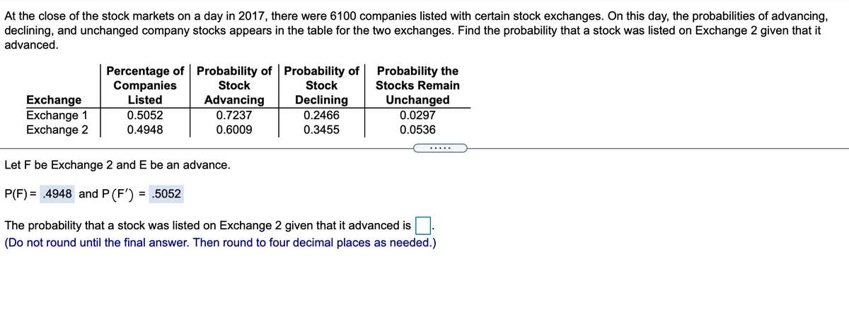 At the close of the stock markets on a day in 2017, there were 6100 companies listed with certain stock exchanges. On this day, the probabilities of advancing,
declining, and unchanged company stocks appears in the table for the two exchanges. Find the probability that a stock was listed on Exchange 2 given that it
advanced.
Percentage of Probability of Probability of
Companies
Listed
Probability the
Stock
Stock
Stocks Remain
Unchanged
Exchange
Exchange 1
Exchange 2
Advancing
Declining
0.5052
0.7237
0.2466
0.0297
0.4948
0.6009
0.3455
0.0536
Let F be Exchange 2 and E be an advance.
P(F) = .4948 and P (F')
= .5052
The probability that a stock was listed on Exchange 2 given that it advanced is
(Do not round until the final answer. Then round to four decimal places as needed.)
