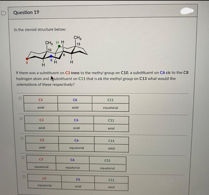 D
Question 19
In the steroid structure below:
O
O
CH3 11 H
WH
H
O
3
If there was a substituent on C3 trans to the methyl group on C10, a substituent on C6 cis to the C8
hydrogen atom and substituent on C11 that is cis the methyl group on C13 what would the
orientations of these respectively?
O
C3
axial
C3
axial
C3
axial
C3
equatorial
C3
CH3
H
equatorial
13
C6
axial
C6
axial
C6
C6
equatorial
equatorial
C6
axial
C11
equatorial
C11
axial
C11
axial
C11
equatorial
C11
axial