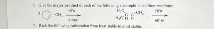 6. Give the major product of each of the following electrophilic addition reactions:
HBr
HBr
-CH3
H₂C
H₂CH H
ether
7. Rank the following carbocation from least stable to most stable:
a.
-C-C-CH₂
ether