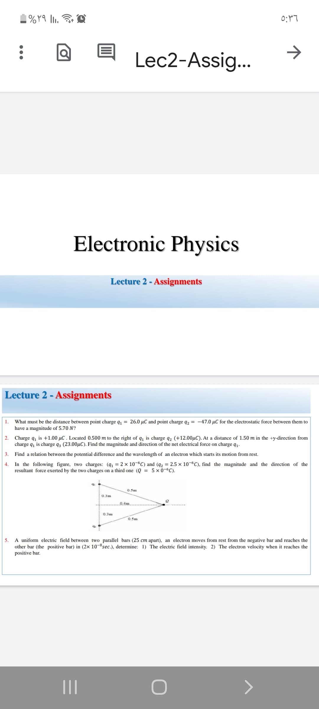 ->
Lec2-Assig...
Electronic Physics
Lecture 2 - Assignments
Lecture 2 - Assignments
1.
What must be the distance between point charge q, = 26.0 µC and point charge q2 = -47.0 µC for the electrostatic force between them to
have a magnitude of 5.70 N?
2. Charge q, is +1.00 µC . Located 0.500 m to the right of q, is charge q2 (+12.00µC). At a distance of 1.50 m in the +y-direction from
charge q, is charge q3 (23.00µC). Find the magnitude and direction of the net electrical force on charge q1.
3.
Find a relation between the potential difference and the wavelength of an electron which starts its motion from rest.
In the following figure, two charges: (q, = 2 × 10-6C) and (q2 = 2.5 x 10-6C), find the magnitude and the direction of the
resultant force exerted by the two charges on a third one (Q = 5 × 0-6C).
4.
0.5m
0.3m
.0.4m..
0.3m
0.5m
A uniform electric field between two parallel bars (25 cm apart), an electron moves from rest from the negative bar and reaches the
other bar (the positive bar) in (2× 10-8sec.), determine: 1) The electric field intensity. 2) The electron velocity when it reaches the
positive bar.
5.
