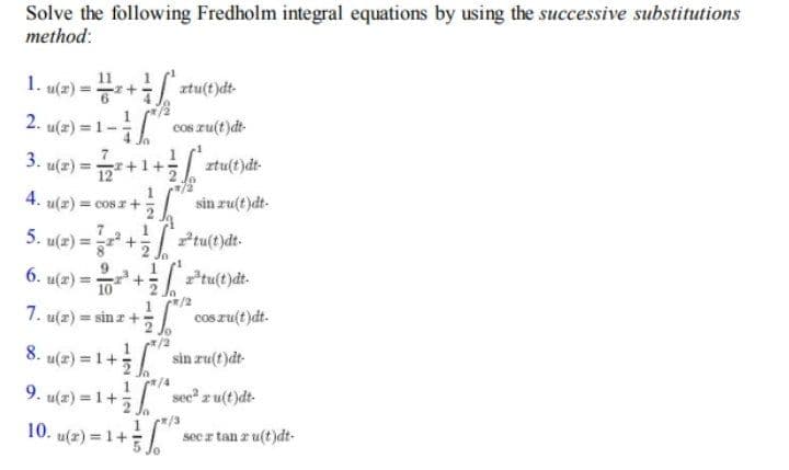 Solve the following Fredholm integral equations by using the successive substitutions
method:
1
1. u(2) =+
ztu(t)dt-
2. u(x) = 1-
cos ru(t)dt-
Ja
3.
u(2) = +1+ ztu(t)dt-
4. u(z) = cosz+
sin ru(t)dt-
1
tu(t)dt-
7
5. u(2) =+
6. u(x)3D + / 구tu(t)de.
/2
cos zu(t)dt.
Ptu(t)dt.
10
7. u(z) = sin z +
8.
u(z) = 1+5
sin ru(t)dt-
9. u(2) = 1 +
sec z u(t)dt-
10. u(z) = 1+
/3
sec a tan r u(t )dt-
