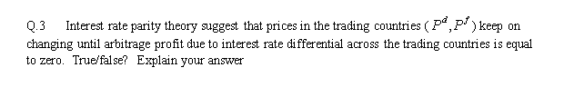 Q.3
Interest rate parity theory suggest that prices in the trading countries (P“, P' ) keep on
changing until arbitrage profit due to interest rate differential across the trading countries is equal
to zero. True/false? Explain your answer
