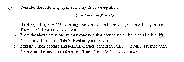 Q.4
Consider the following open economy IS curve equation:
Y = C+I+G+ X - IM
a. Ifnet exports (X - IM ) are negative then domestic exchange rate will appreciate.
True/false? Explain your answer.
b. From the above equation we may conclude that economy will be in equilibrium iff.
S+T = I +G. True/false? Explain your answer.
c. Explain Dutch decease and Marshal-Lerner condition (MLC). If MLC satisfied then
there won't be any Dutch decease. True/false? Explain your answer
