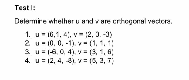 Test I:
Determine whether u and v are orthogonal vectors.
1. u = (6,1, 4), v = (2, 0, -3)
2. и %3D (0, 0, -1), v %3D (1, 1, 1)
3. и %3 (-6, 0, 4), v %3D (3, 1, 6)
4. u = (2, 4, -8), v = (5, 3, 7)
