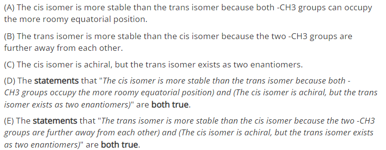 (A) The cis isomer is more stable than the trans isomer because both -CH3 groups can occupy
the more roomy equatorial position.
(B) The trans isomer is more stable than the cis isomer because the two -CH3 groups are
further away from each other.
(C) The cis isomer is achiral, but the trans isomer exists as two enantiomers.
(D) The statements that "The cis isomer is more stable than the trans isomer because both -
CH3 groups occupy the more roomy equatorial position) and (The cis isomer is achiral, but the trans
isomer exists as two enantiomers)" are both true.
(E) The statements that "The trans isomer is more stable than the cis isomer because the two -CH3
groups are further away from each other) and (The cis isomer is achiral, but the trans isomer exists
as two enantiomers)" are both true.
