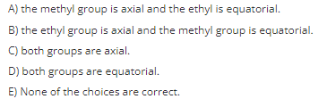 A) the methyl group is axial and the ethyl is equatorial.
B) the ethyl group is axial and the methyl group is equatorial.
C) both groups are axial.
D) both groups are equatorial.
E) None of the choices are correct.
