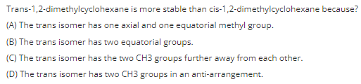 Trans-1,2-dimethylcyclohexane is more stable than cis-1,2-dimethylcyclohexane because?
(A) The trans isomer has one axial and one equatorial methyl group.
(B) The trans isomer has two equatorial groups.
(C) The trans isomer has the two CH3 groups further away from each other.
(D) The trans isomer has two CH3 groups in an anti-arrangement.
