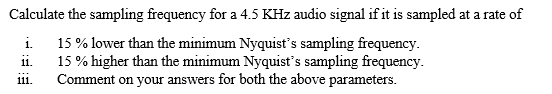 Calculate the sampling frequency for a 4.5 KHz audio signal if it is sampled at a rate of
15 % lower than the minimum Nyquist's sampling frequency.
i.
15% higher than the minimum Nyquist's sampling frequency.
Comment on your answers for both the above parameters.
i.
111.

