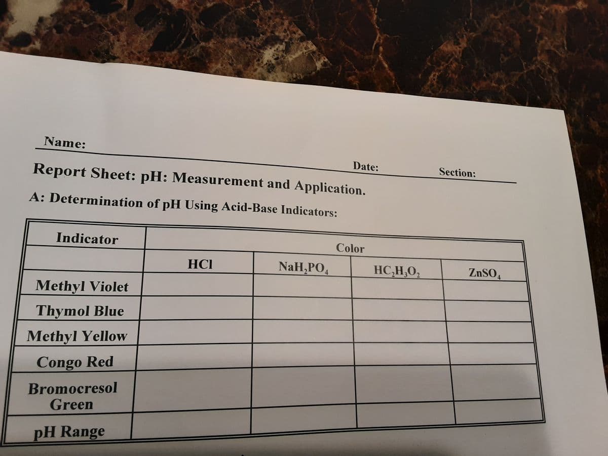 Name:
Date:
Section:
Report Sheet: pH: Measurement and Application.
A: Determination of pH Using Acid-Base Indicators:
Indicator
Color
HCI
NaH,PO,
HC,H,0,
ZnSO,
Methyl Violet
Thymol Blue
Methyl Yellow
Congo Red
Bromocresol
Green
pH Range
