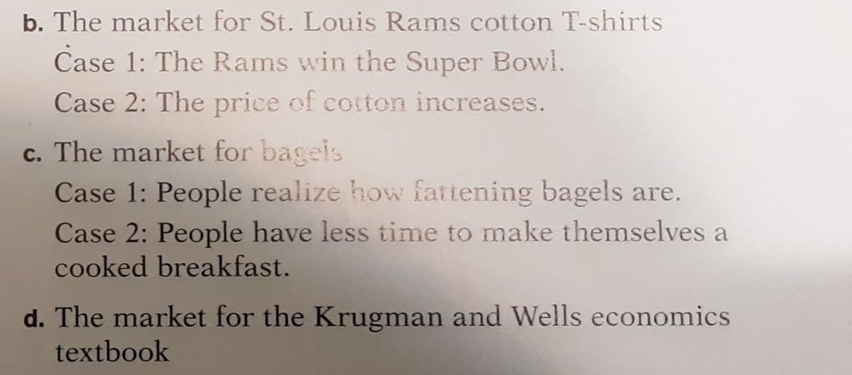 b. The market for St. Louis Rams cotton T-shirts
Case 1: The Rams win the Super Bowl.
Case 2: The price of cotton increases.
c. The market for bagels
Case 1: People realize how fattening bagels are.
Case 2: People have less time to make themselves a
cooked breakfast.
d. The market for the Krugman and Wells economics
textbook
