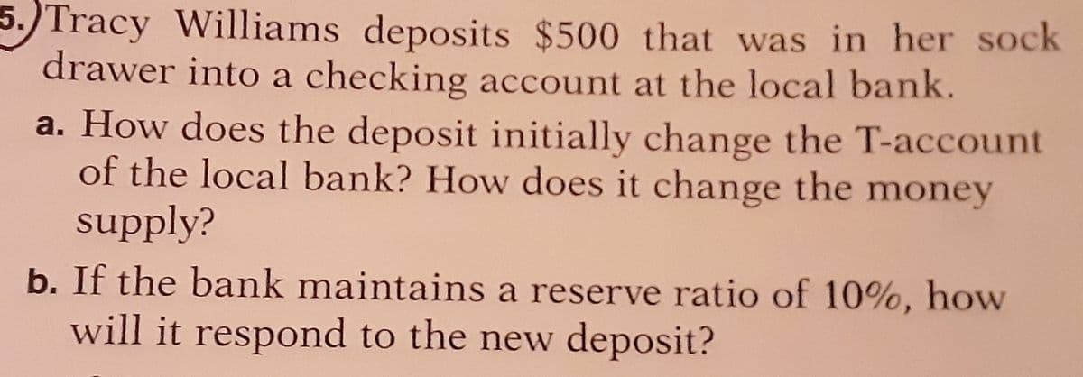 Tracy Williams deposits $500 that was in her sock
drawer into a checking account at the local bank.
a. How does the deposit initially change the T-account
of the local bank? How does it change the money
supply?
b. If the bank maintains a reserve ratio of 10%, how
will it respond to the new deposit?
