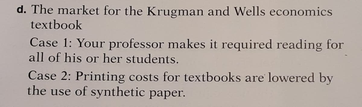 d. The market for the Krugman and Wells economics
textbook
Case 1: Your professor makes it required reading for
all of his or her students.
Case 2: Printing costs for textbooks are lowered by
the use of synthetic paper.
