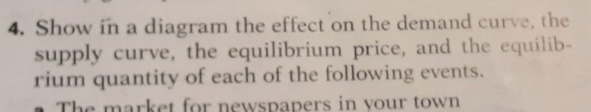 4. Show in a diagram the effect on the demand curve, the
supply curve, the equilibrium price, and the equilib-
rium quantity of each of the following events.
a The market for newspapers in your town
