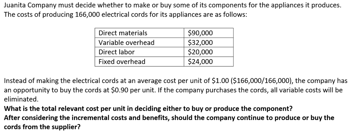 Juanita Company must decide whether to make or buy some of its components for the appliances it produces.
The costs of producing 166,000 electrical cords for its appliances are as follows:
$90,000
$32,000
$20,000
$24,000
Direct materials
Variable overhead
Direct labor
Fixed overhead
Instead of making the electrical cords at an average cost per unit of $1.00 ($166,000/166,000), the company has
an opportunity to buy the cords at $0.90 per unit. If the company purchases the cords, all variable costs will be
eliminated.
What is the total relevant cost per unit in deciding either to buy or produce the component?
After considering the incremental costs and benefits, should the company continue to produce or buy the
cords from the supplier?

