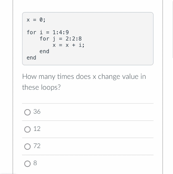 X = 0;
for i = 1:4:9
for j = 2:2:8
x = x + i;
end
end
How many times does x change value in
these loops?
О 36
О 12
O 72
8.
