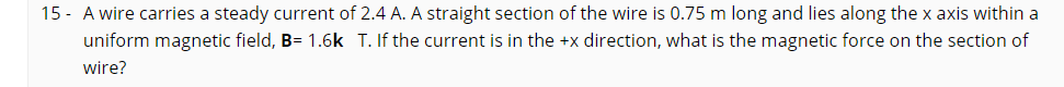 15 - A wire carries a steady current of 2.4 A. A straight section of the wire is 0.75 m long and lies along the x axis within a
uniform magnetic field, B= 1.6k T. If the current is in the +x direction, what is the magnetic force on the section of
wire?
