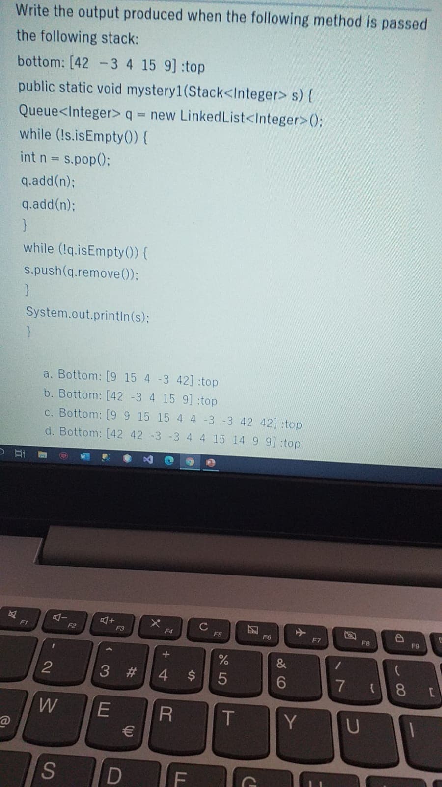 Write the output produced when the following method is passed
the following stack:
bottom: [42 -3 4 15 9] top
public static void mystery1(Stack<Integer> s) {
Queue<Integer>q = new LinkedList<Integer>();
while (!s.isEmpty() {
int n = s.pop();
q.add(n);
q.add(n);
while (!q.isEmpty ()) {
s.push(q.remove ());
}
System.out.printin(s):
a. Bottom: [9 15 4 -3 42] :top
b. Bottom: [42 -3 4 15 9] :top
C. Bottom: [99 15 15 4 4 -3 -3 42 42] :top
d. Bottom: [42 42 -3 -3 4 4 15 14 9 9] :top
F1
F2
F3
F4
F5
F6
F7
F8
FO
&
2
3 #
4.
5
8.
W
Y
F
%24
LL
D
