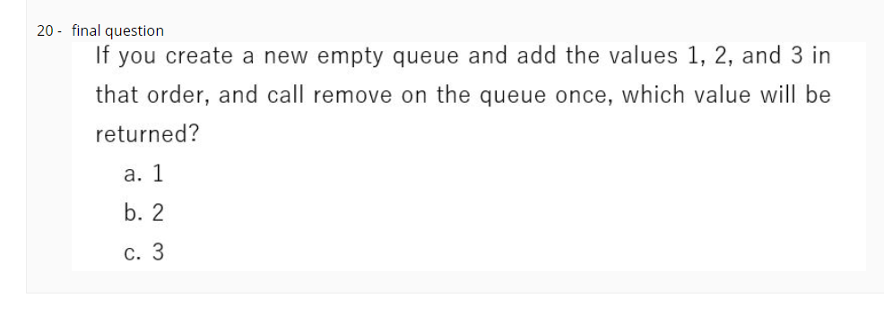 20 - final question
If you create a new empty queue and add the values 1, 2, and 3 in
that order, and call remove on the queue once, which value will be
returned?
а. 1
b. 2
С. 3
