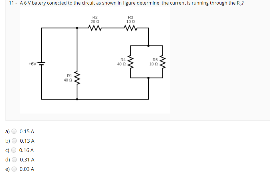 11 - A 6 V batery conected to the circuit as shown in figure determine the current is running through the Rs?
R2
20 Q
R3
10Ω
+6V
R4
40 Q
R5
10 Q
R1
40 2
а)
0.15 A
b)
0.13 A
0.16 A
d)
0.31 A
e)
0.03 A
