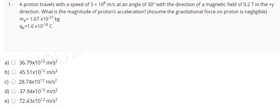 1- A proton travels with a speed of 3 x 10° m/s at an angle of 30° with the direction of a magnetic field of 0.2 T in the +y
direction. What is the magnitude of proton's acceleration? (Assume the gravitational force on proton is negligible)
m,= 1.67 x1027 kg
9p=1.6 x10-19 C
a) O 36.79x1012 m/s²
b) O 45.51x1012 m/s?
c) O 28.74x1012 m/s²
d) O 37.94x1012 m/s²
e) O 72.43x1012 m/s2
