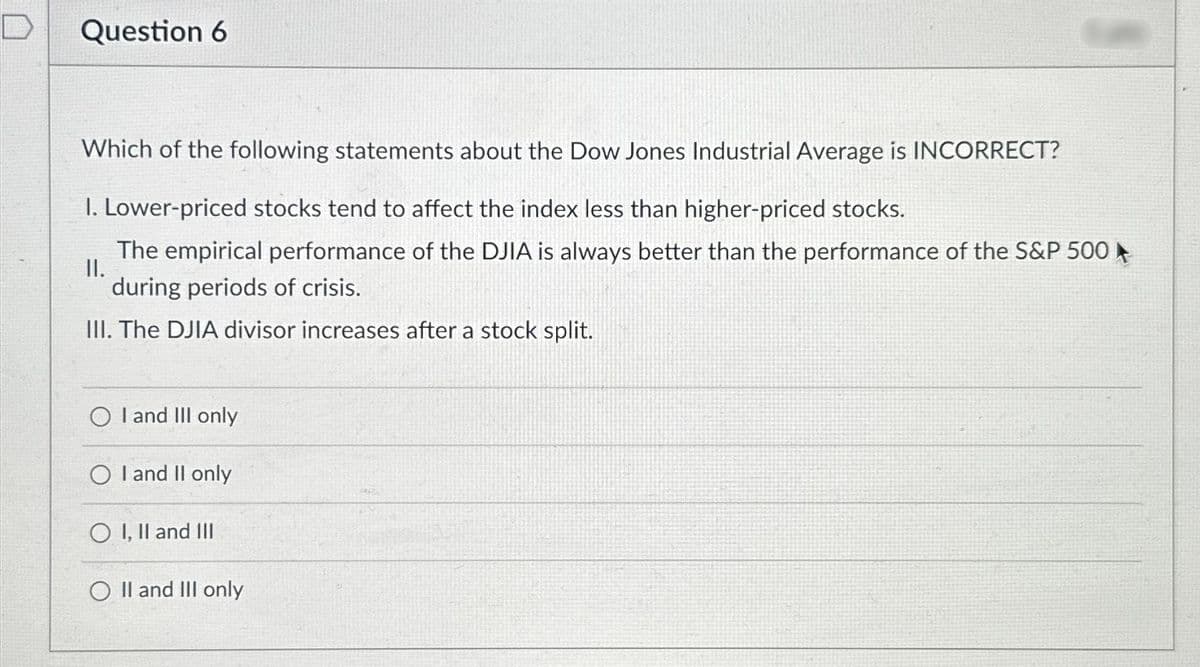 Question 6
Which of the following statements about the Dow Jones Industrial Average is INCORRECT?
I. Lower-priced stocks tend to affect the index less than higher-priced stocks.
II.
The empirical performance of the DJIA is always better than the performance of the S&P 500
during periods of crisis.
III. The DJIA divisor increases after a stock split.
O I and III only
O I and II only
O I, II and III
O II and III only