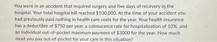 You were in an accident that required surgery and five days of recovery in the
hospital. Your total hospital bill reached $100,000. At the time of your accident you
had previously paid nothing in health care costs for the year. Your health insurance
has a deductible of $750 per year, a coinsurance rate for hospitalization of 10%, and
an individual out-of-pocket maximum payment of $3000 for the year. How much
must you pay out-of-pocket for your care in this situation?