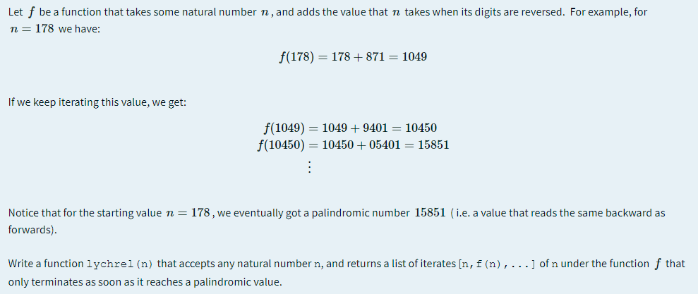 Let f be a function that takes some natural number n, and adds the value that n takes when its digits are reversed. For example, for
n = 178 we have:
f(178) = 178 +871 = 1049
If we keep iterating this value, we get:
f(1049) = 1049 + 9401 = 10450
f(10450) = 10450 + 05401 = 15851
Notice that for the starting value n = 178, we eventually got a palindromic number 15851 (i.e. a value that reads the same backward as
forwards).
Write a function lychrel (n) that accepts any natural number n, and returns a list of iterates [n, f(n),...] of n under the function f that
only terminates as soon as it reaches a palindromic value.
