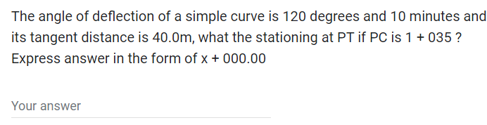 The angle of deflection of a simple curve is 120 degrees and 10 minutes and
its tangent distance is 40.0m, what the stationing at PT if PC is 1 + 035 ?
Express answer in the form of x + 000.00
Your answer