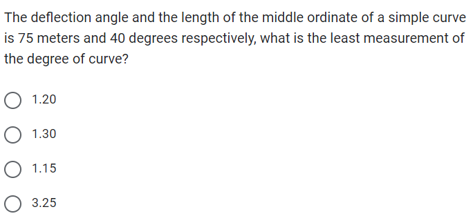 The deflection angle and the length of the middle ordinate of a simple curve
is 75 meters and 40 degrees respectively, what is the least measurement of
the degree of curve?
1.20
O 1.30
O 1.15
3.25