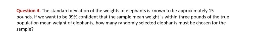 Question 4. The standard deviation of the weights of elephants is known to be approximately 15
pounds. If we want to be 99% confident that the sample mean weight is within three pounds of the true
population mean weight of elephants, how many randomly selected elephants must be chosen for the
sample?
