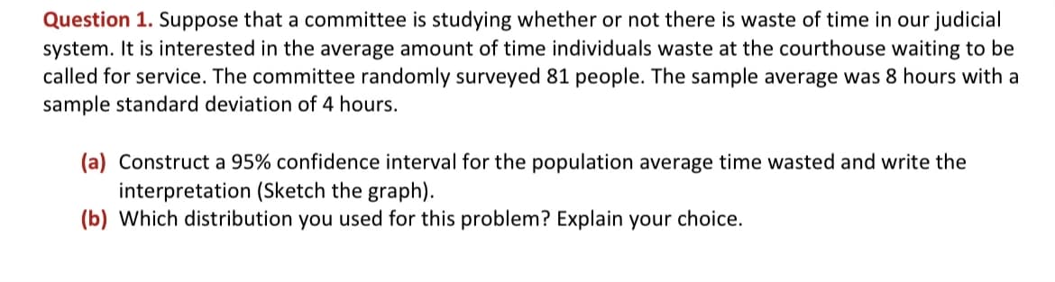 Question 1. Suppose that a committee is studying whether or not there is waste of time in our judicial
system. It is interested in the average amount of time individuals waste at the courthouse waiting to be
called for service. The committee randomly surveyed 81 people. The sample average was 8 hours with a
sample standard deviation of 4 hours.
(a) Construct a 95% confidence interval for the population average time wasted and write the
interpretation (Sketch the graph).
(b) Which distribution you used for this problem? Explain your choice.
