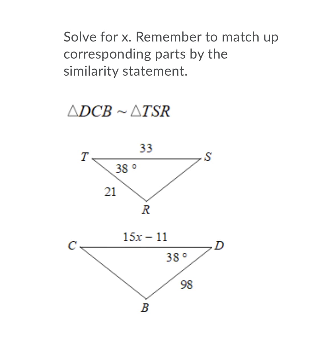 Solve for x. Remember to match up
corresponding parts by the
similarity statement.
ΔDCB-ΔTSR
~
33
S
38 °
21
R
15х — 11
C
D
38 °
98
В
